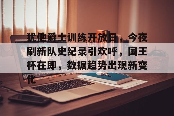 FB娱乐官网入口-犹他爵士训练开放日，今夜刷新队史纪录引欢呼，国王杯在即，数据趋势出现新变化的简单介绍