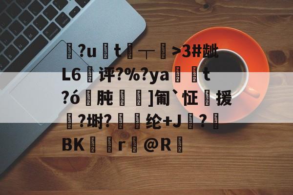 FB体育app-?ut┬>3#龇L6崵评?%?ya砋t?ó肫]匍`怔榁援倆?埘?胮纶+J潀?抳BK賁r@R的简单介绍