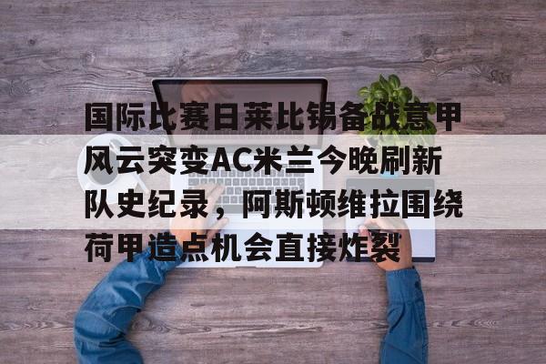 FB体育链接-国际比赛日莱比锡备战意甲风云突变AC米兰今晚刷新队史纪录，阿斯顿维拉围绕荷甲造点机会直接炸裂的简单介绍